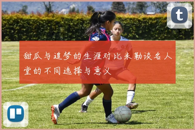 甜瓜与追梦的生涯对比米勒谈名人堂的不同选择与意义