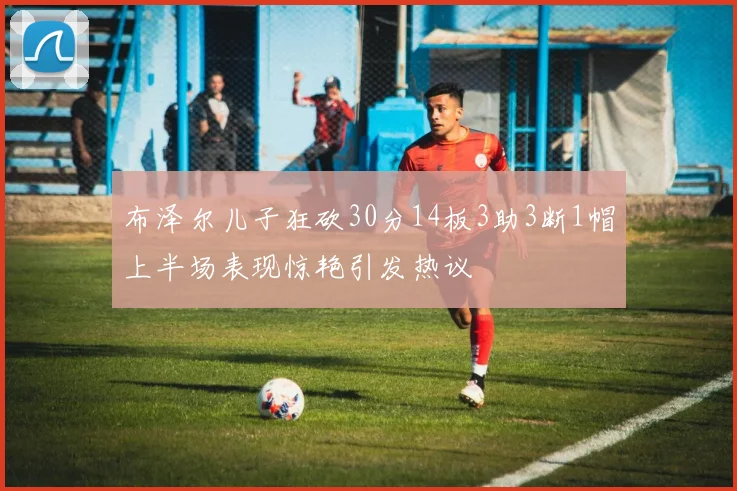 布泽尔儿子狂砍30分14板3助3断1帽上半场表现惊艳引发热议