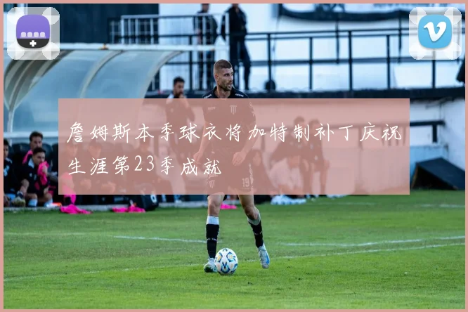 詹姆斯本季球衣将加特制补丁庆祝生涯第23季成就