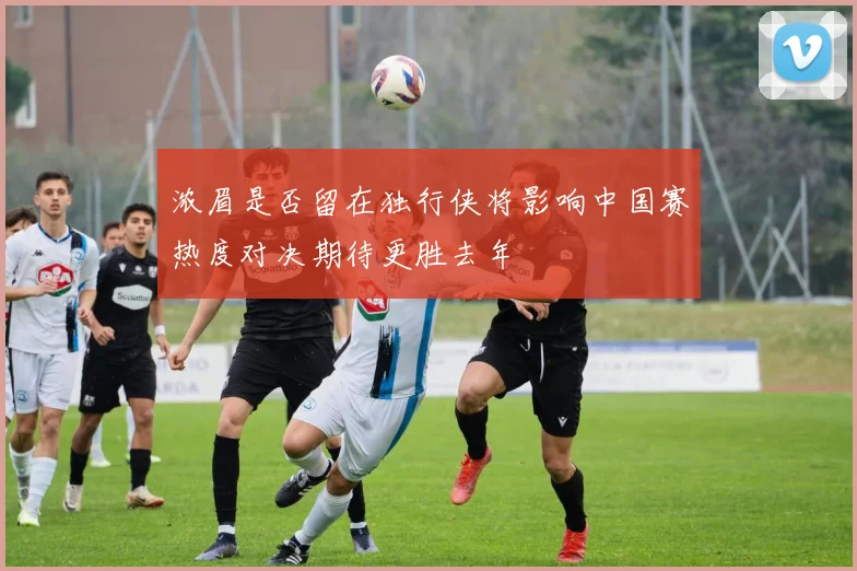 浓眉是否留在独行侠将影响中国赛热度对决期待更胜去年