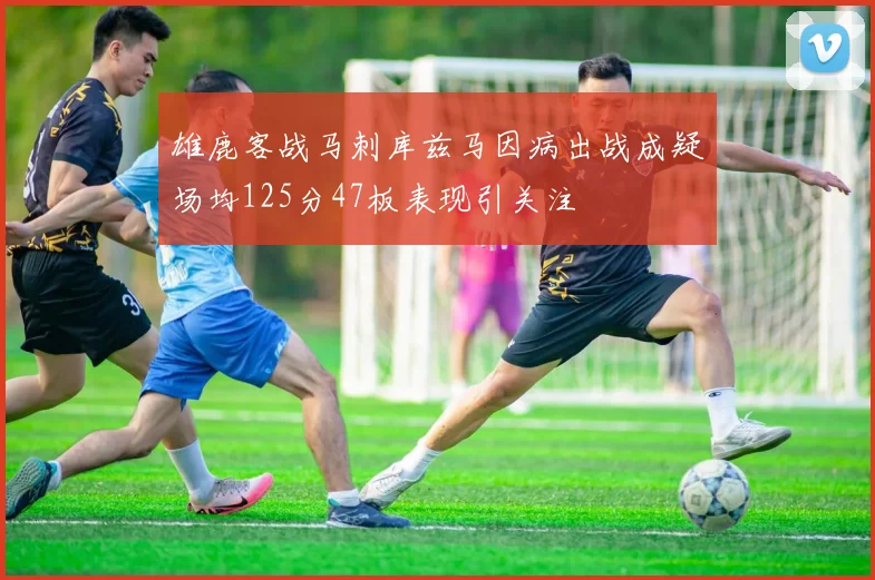 雄鹿客战马刺库兹马因病出战成疑场均125分47板表现引关注