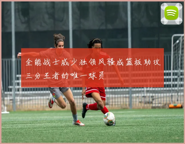 全能战士威少独领风骚成篮板助攻三分王者的唯一球员