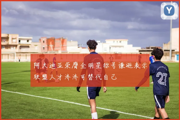 阿夫迪亚荣膺全明星称号谦逊表示联盟人才济济可替代自己